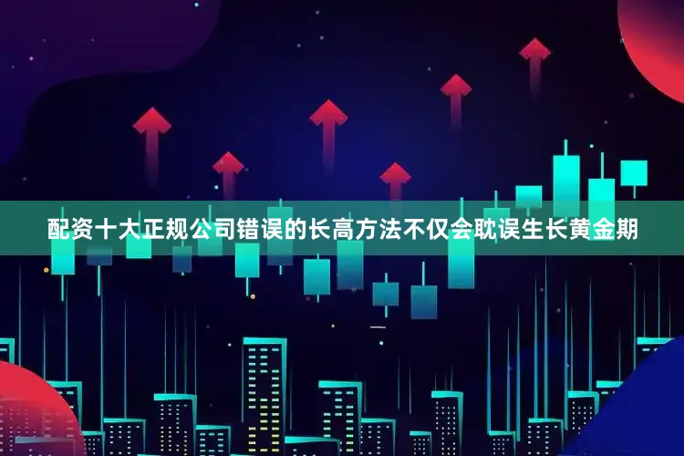 配资十大正规公司错误的长高方法不仅会耽误生长黄金期
