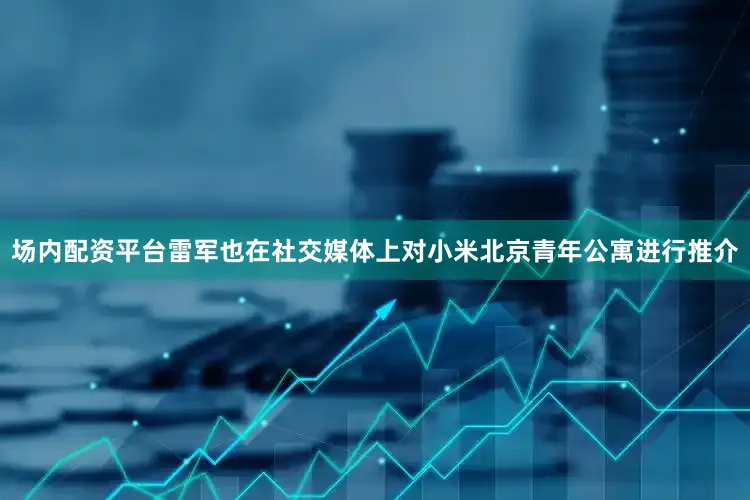 场内配资平台雷军也在社交媒体上对小米北京青年公寓进行推介