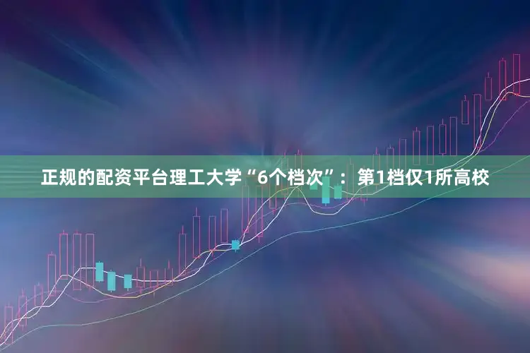 正规的配资平台理工大学“6个档次”：第1档仅1所高校