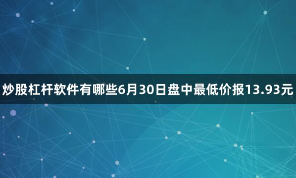 炒股杠杆软件有哪些6月30日盘中最低价报13.93元