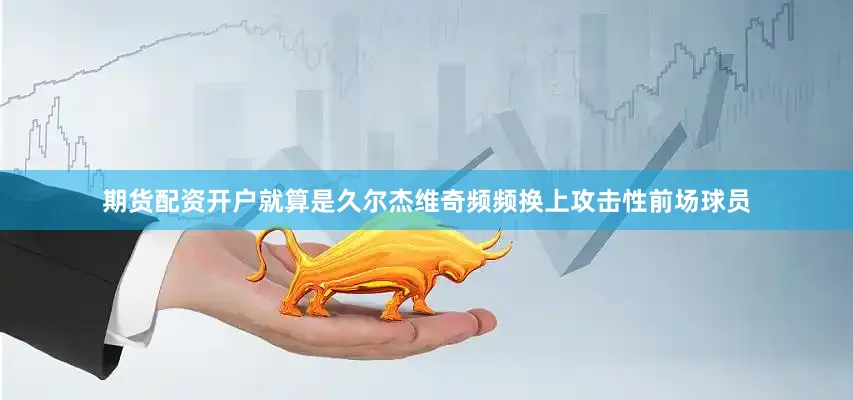 期货配资开户就算是久尔杰维奇频频换上攻击性前场球员