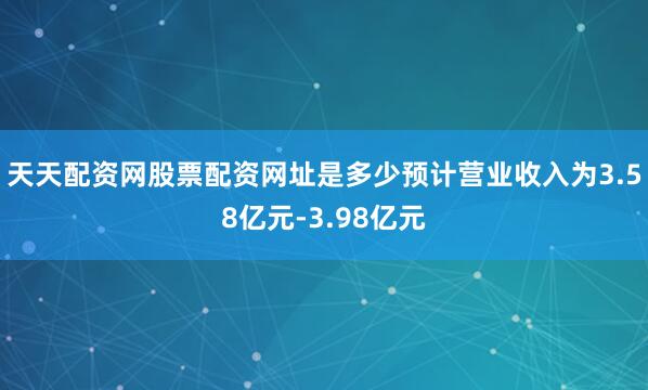 天天配资网股票配资网址是多少预计营业收入为3.58亿元-3.98亿元