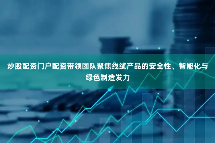 炒股配资门户配资带领团队聚焦线缆产品的安全性、智能化与绿色制造发力