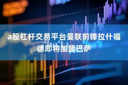a股杠杆交易平台曼联前锋拉什福德即将加盟巴萨