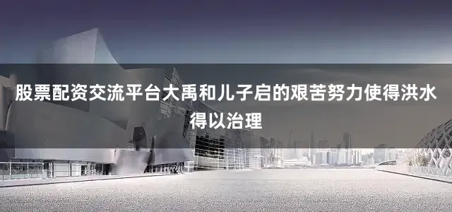 股票配资交流平台大禹和儿子启的艰苦努力使得洪水得以治理