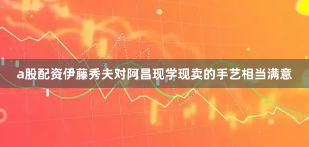 a股配资伊藤秀夫对阿昌现学现卖的手艺相当满意