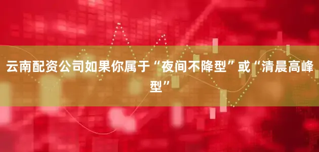 云南配资公司如果你属于“夜间不降型”或“清晨高峰型”