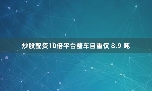 炒股配资10倍平台整车自重仅 8.9 吨