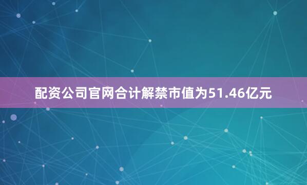 配资公司官网合计解禁市值为51.46亿元