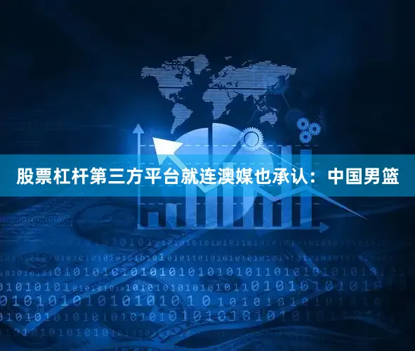 股票杠杆第三方平台就连澳媒也承认：中国男篮