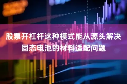 股票开杠杆这种模式能从源头解决固态电池的材料适配问题