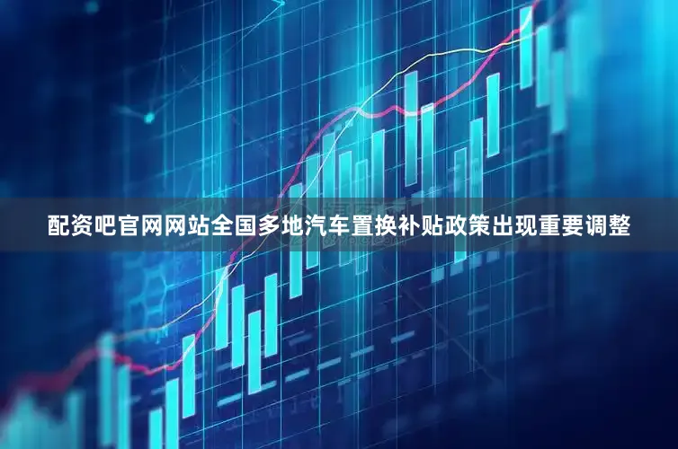 配资吧官网网站全国多地汽车置换补贴政策出现重要调整